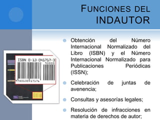 FUNCIONES DEL
INDAUTOR
 Obtención del Número
Internacional Normalizado del
Libro (ISBN) y el Número
Internacional Normalizado para
Publicaciones Periódicas
(ISSN);
 Celebración de juntas de
avenencia;
 Consultas y asesorías legales;
 Resolución de infracciones en
materia de derechos de autor;
 