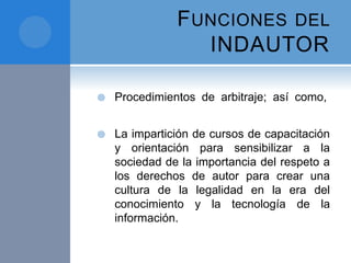 FUNCIONES DEL
INDAUTOR
 Procedimientos de arbitraje; así como,
 La impartición de cursos de capacitación
y orientación para sensibilizar a la
sociedad de la importancia del respeto a
los derechos de autor para crear una
cultura de la legalidad en la era del
conocimiento y la tecnología de la
información.
 