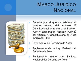 MARCO JURÍDICO
NACIONAL
 Decreto por el que se adiciona el
párrafo noveno del Artículo 4º
Constitucional y reforma la fracción
XXV y adiciona la fracción XXIX-Ñ
del Artículo 73 Constitucional el 24 de
marzo del 2009.
 Ley Federal de Derechos de Autor.
 Reglamento de la Ley Federal del
Derecho de Autor.
 Reglamento Interior del Instituto
Nacional del Derecho de Autor.
 
