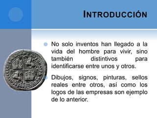 INTRODUCCIÓN
 No solo inventos han llegado a la
vida del hombre para vivir, sino
también distintivos para
identificarse entre unos y otros.
 Dibujos, signos, pinturas, sellos
reales entre otros, así como los
logos de las empresas son ejemplo
de lo anterior.
 