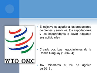  El objetivo es ayudar a los productores
de bienes y servicios, los exportadores
y los importadores a llevar adelante
sus actividades
 Creada por: Las negociaciones de la
Ronda Uruguay (1986-94)
 157 Miembros al 24 de agosto
de 2012 .
 