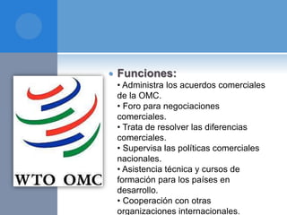  Funciones:
• Administra los acuerdos comerciales
de la OMC.
• Foro para negociaciones
comerciales.
• Trata de resolver las diferencias
comerciales.
• Supervisa las políticas comerciales
nacionales.
• Asistencia técnica y cursos de
formación para los países en
desarrollo.
• Cooperación con otras
organizaciones internacionales.
 