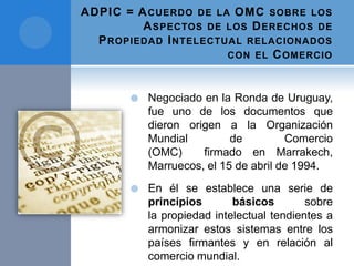 ADPIC = ACUERDO DE LA OMC SOBRE LOS
ASPECTOS DE LOS DERECHOS DE
PROPIEDAD INTELECTUAL RELACIONADOS
CON EL COMERCIO
 Negociado en la Ronda de Uruguay,
fue uno de los documentos que
dieron origen a la Organización
Mundial de Comercio
(OMC) firmado en Marrakech,
Marruecos, el 15 de abril de 1994.
 En él se establece una serie de
principios básicos sobre
la propiedad intelectual tendientes a
armonizar estos sistemas entre los
países firmantes y en relación al
comercio mundial.
 