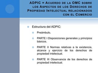 ADPIC = ACUERDO DE LA OMC SOBRE
LOS ASPECTOS DE LOS DERECHOS DE
PROPIEDAD INTELECTUAL RELACIONADOS
CON EL COMERCIO
 Estructura del ADPIC:
 Preámbulo.
 PARTE I Disposiciones generales y principios
básicos.
 PARTE II Normas relativas a la existencia,
alcance y ejercicio de los derechos de
propiedad intelectual.
 PARTE III Observancia de los derechos de
propiedad intelectual.
 