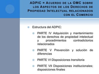 ADPIC = ACUERDO DE LA OMC SOBRE
LOS ASPECTOS DE LOS DERECHOS DE
PROPIEDAD INTELECTUAL RELACIONADOS
CON EL COMERCIO
 Estructura del ADPIC:
 PARTE IV Adquisición y mantenimiento
de los derechos de propiedad intelectual
y procedimientos contradictorios
relacionados
 PARTE V Prevención y solución de
diferencias
 PARTE VI Disposiciones transitoria
 PARTE VII Disposiciones institucionales;
disposiciones finales
 