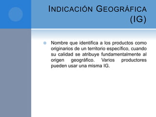 INDICACIÓN GEOGRÁFICA
(IG)
 Nombre que identifica a los productos como
originarios de un territorio específico, cuando
su calidad se atribuye fundamentalmente al
origen geográfico. Varios productores
pueden usar una misma IG.
 