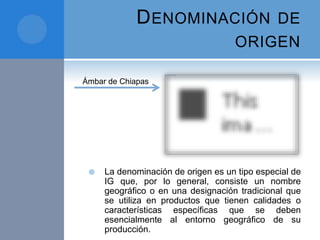 DENOMINACIÓN DE
ORIGEN
 La denominación de origen es un tipo especial de
IG que, por lo general, consiste un nombre
geográfico o en una designación tradicional que
se utiliza en productos que tienen calidades o
características específicas que se deben
esencialmente al entorno geográfico de su
producción.
Ámbar de Chiapas
 