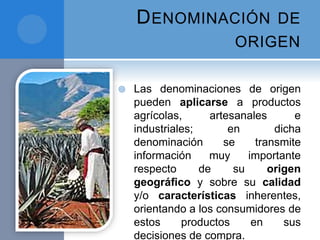DENOMINACIÓN DE
ORIGEN
 Las denominaciones de origen
pueden aplicarse a productos
agrícolas, artesanales e
industriales; en dicha
denominación se transmite
información muy importante
respecto de su origen
geográﬁco y sobre su calidad
y/o características inherentes,
orientando a los consumidores de
estos productos en sus
decisiones de compra.
 