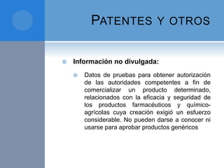PATENTES Y OTROS
 Información no divulgada:
 Datos de pruebas para obtener autorización
de las autoridades competentes a fin de
comercializar un producto determinado,
relacionados con la eficacia y seguridad de
los productos farmacéuticos y químico-
agrícolas cuya creación exigió un esfuerzo
considerable. No pueden darse a conocer ni
usarse para aprobar productos genéricos
 
