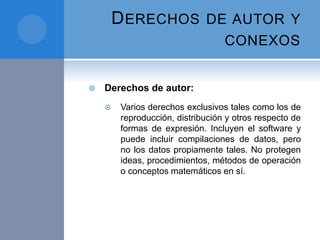 DERECHOS DE AUTOR Y
CONEXOS
 Derechos de autor:
 Varios derechos exclusivos tales como los de
reproducción, distribución y otros respecto de
formas de expresión. Incluyen el software y
puede incluir compilaciones de datos, pero
no los datos propiamente tales. No protegen
ideas, procedimientos, métodos de operación
o conceptos matemáticos en sí.
 