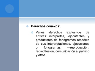  Derechos conexos:
 Varios derechos exclusivos de
artistas intérpretes, ejecutantes y
productores de fonogramas respecto
de sus interpretaciones, ejecuciones
o fonogramas —reproducción,
radiodifusión, comunicación al público
y otros.
 