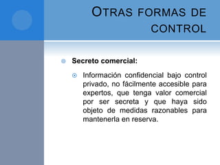 OTRAS FORMAS DE
CONTROL
 Secreto comercial:
 Información confidencial bajo control
privado, no fácilmente accesible para
expertos, que tenga valor comercial
por ser secreta y que haya sido
objeto de medidas razonables para
mantenerla en reserva.
 
