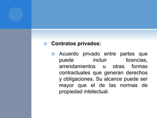  Contratos privados:
 Acuerdo privado entre partes que
puede incluir licencias,
arrendamientos u otras formas
contractuales que generan derechos
y obligaciones. Su alcance puede ser
mayor que el de las normas de
propiedad intelectual.
 