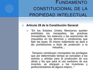 FUNDAMENTO
CONSTITUCIONAL DE LA
PROPIEDAD INTELECTUAL
 Artículo 28 de la Constitución General:
 “En los Estados Unidos Mexicanos quedan
prohibidos los monopolios, las practicas
monopólicas, los estancos y las exenciones de
impuestos en los términos y condiciones que
fijan las leyes. El mismo tratamiento se dará a
las prohibiciones a titulo de protección a la
industria....
Tampoco constituyen monopolios los privilegios
que por determinado tiempo se concedan a los
autores y artistas para la producción de sus
obras y los que para el uso exclusivo de sus
inventos, se otorguen a los inventores y
perfeccionadores de alguna mejora..."
 
