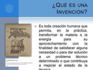 ¿QUÉ ES UNA
INVENCIÓN?
 Es toda creación humana que
permita, en la práctica,
transformar la materia o la
energía para su
aprovechamiento con la
ﬁnalidad de satisfacer alguna
necesidad o para dar solución
a un problema técnico
determinado o que contribuya
a mejorar el estado de la
 