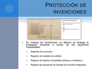 PROTECCIÓN DE
INVENCIONES
 En materia de invenciones, en México se protege la
propiedad industrial a través de las siguientes
modalidades:
 Patentes de invención
 Registro de modelos de utilidad
 Registro de diseños industriales (dibujos y modelos) y
 Registro de esquemas de trazado de circuitos integrados
 