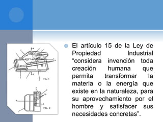  El artículo 15 de la Ley de
Propiedad Industrial
“considera invención toda
creación humana que
permita transformar la
materia o la energía que
existe en la naturaleza, para
su aprovechamiento por el
hombre y satisfacer sus
necesidades concretas”.
 