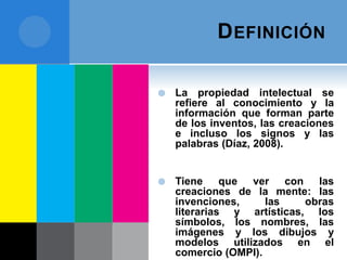 DEFINICIÓN
 La propiedad intelectual se
refiere al conocimiento y la
información que forman parte
de los inventos, las creaciones
e incluso los signos y las
palabras (Díaz, 2008).
 Tiene que ver con las
creaciones de la mente: las
invenciones, las obras
literarias y artísticas, los
símbolos, los nombres, las
imágenes y los dibujos y
modelos utilizados en el
comercio (OMPI).
 