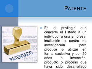 PATENTE
 Es el privilegio que
concede el Estado a un
individuo, a una empresa,
institución o centro de
investigación para
producir o utilizar en
forma exclusiva y por 20
años la invención,
producto o proceso que
haya sido desarrollado
 