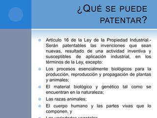 ¿QUÉ SE PUEDE
PATENTAR?
 Artículo 16 de la Ley de la Propiedad Industrial.-
Serán patentables las invenciones que sean
nuevas, resultado de una actividad inventiva y
susceptibles de aplicación industrial, en los
términos de la Ley, excepto:
 Los procesos esencialmente biológicos para la
producción, reproducción y propagación de plantas
y animales;
 El material biológico y genético tal como se
encuentran en la naturaleza;
 Las razas animales;
 El cuerpo humano y las partes vivas que lo
componen, y
 