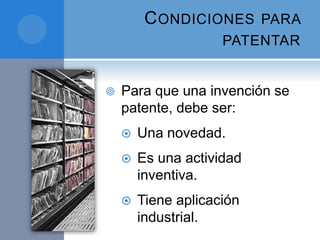 CONDICIONES PARA
PATENTAR
 Para que una invención se
patente, debe ser:
 Una novedad.
 Es una actividad
inventiva.
 Tiene aplicación
industrial.
 