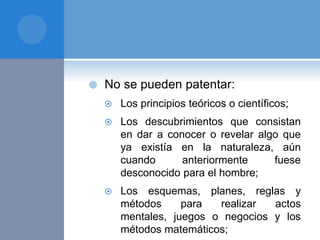  No se pueden patentar:
 Los principios teóricos o científicos;
 Los descubrimientos que consistan
en dar a conocer o revelar algo que
ya existía en la naturaleza, aún
cuando anteriormente fuese
desconocido para el hombre;
 Los esquemas, planes, reglas y
métodos para realizar actos
mentales, juegos o negocios y los
métodos matemáticos;
 
