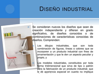 DISEÑO INDUSTRIAL
 Se consideran nuevos los diseños que sean de
creación independiente y difieran en grado
significativo, de diseños conocidos o de
combinaciones de características conocidas de
diseños. Comprenden:
 Los dibujos industriales, que son toda
combinación de figuras, líneas o colores que se
incorporen a un producto industrial con fines de
ornamentación y que le den un aspecto peculiar y
propio, y
 Los modelos industriales, constituidos por toda
forma tridimensional que sirva de tipo o patrón
para la fabricación de un producto industrial, que
le dé apariencia especial en cuanto no implique
 