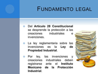 FUNDAMENTO LEGAL
 Del Artículo 28 Constitucional
se desprende la protección a las
creaciones industriales e
invenciones.
 La ley reglamentaria sobre las
invenciones es la Ley de
Propiedad Industrial.
 Por ley, las invenciones y
creaciones industriales deben
registrarse ante el Instituto
Mexicano de la Protección
Industrial.
 