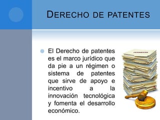 DERECHO DE PATENTES
 El Derecho de patentes
es el marco jurídico que
da pie a un régimen o
sistema de patentes
que sirve de apoyo e
incentivo a la
innovación tecnológica
y fomenta el desarrollo
económico.
 