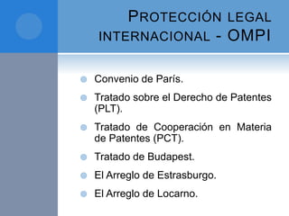 PROTECCIÓN LEGAL
INTERNACIONAL - OMPI
 Convenio de París.
 Tratado sobre el Derecho de Patentes
(PLT).
 Tratado de Cooperación en Materia
de Patentes (PCT).
 Tratado de Budapest.
 El Arreglo de Estrasburgo.
 El Arreglo de Locarno.
 