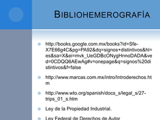BIBLIOHEMEROGRAFÍA
 http://books.google.com.mx/books?id=Sfe-
X7E66g4C&pg=PA92&dq=signos+distintivos&hl=
es&sa=X&ei=mvk_UeGDBcONygHnnoDADA&ve
d=0CDQQ6AEwAg#v=onepage&q=signos%20di
stintivos&f=false
 http://www.marcas.com.mx/intro/Introderechos.ht
m
 http://www.wto.org/spanish/docs_s/legal_s/27-
trips_01_s.htm
 Ley de la Propiedad Industrial.
 