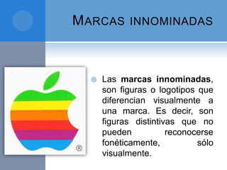 MARCAS INNOMINADAS
 Las marcas innominadas,
son figuras o logotipos que
diferencian visualmente a
una marca. Es decir, son
figuras distintivas que no
pueden reconocerse
fonéticamente, sólo
visualmente.
 