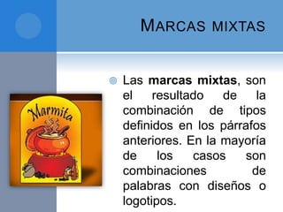MARCAS MIXTAS
 Las marcas mixtas, son
el resultado de la
combinación de tipos
definidos en los párrafos
anteriores. En la mayoría
de los casos son
combinaciones de
palabras con diseños o
logotipos.
 