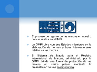  El proceso de registro de las marcas en nuestro
país se realiza en el IMPI.
 La OMPI obra con sus Estados miembros en la
elaboración de normas y leyes internacionales
relativas a las marcas.
 El Sistema de Madrid para el Registro
Internacional de Marcas, administrado por la
OMPI, brinda una forma de protección de las
marcas en varios países mediante la
presentación de una solicitud única.
 