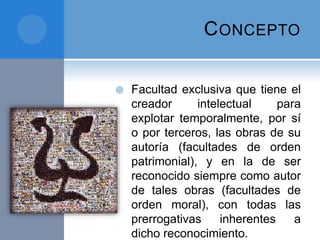 CONCEPTO
 Facultad exclusiva que tiene el
creador intelectual para
explotar temporalmente, por sí
o por terceros, las obras de su
autoría (facultades de orden
patrimonial), y en la de ser
reconocido siempre como autor
de tales obras (facultades de
orden moral), con todas las
prerrogativas inherentes a
dicho reconocimiento.
 