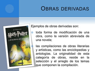 OBRAS DERIVADAS
 Ejemplos de obras derivadas son:
 toda forma de modificación de una
obra, como la versión abreviada de
una novela;
 las compilaciones de obras literarias
y artísticas, como las enciclopedias y
antologías. La originalidad de esta
categoría de obras, reside en la
selección y el arreglo de los temas
que componen la compilación.
 