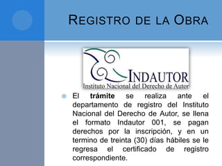 REGISTRO DE LA OBRA
 El trámite se realiza ante el
departamento de registro del Instituto
Nacional del Derecho de Autor, se llena
el formato Indautor 001, se pagan
derechos por la inscripción, y en un
termino de treinta (30) días hábiles se le
regresa el certificado de registro
correspondiente.
 