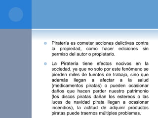  Piratería es cometer acciones delictivas contra
la propiedad, como hacer ediciones sin
permiso del autor o propietario.
 La Piratería tiene efectos nocivos en la
sociedad, ya que no solo por este fenómeno se
pierden miles de fuentes de trabajo, sino que
además llegan a afectar a la salud
(medicamentos piratas) o pueden ocasionar
daños que hacen perder nuestro patrimonio
(los discos piratas dañan los estereos o las
luces de navidad pirata llegan a ocasionar
incendios), la actitud de adquirir productos
piratas puede traernos múltiples problemas.
 