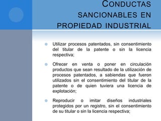 CONDUCTAS
SANCIONABLES EN
PROPIEDAD INDUSTRIAL
 Utilizar procesos patentados, sin consentimiento
del titular de la patente o sin la licencia
respectiva;
 Ofrecer en venta o poner en circulación
productos que sean resultado de la utilización de
procesos patentados, a sabiendas que fueron
utilizados sin el consentimiento del titular de la
patente o de quien tuviera una licencia de
explotación;
 Reproducir o imitar diseños industriales
protegidos por un registro, sin el consentimiento
de su titular o sin la licencia respectiva;
 