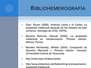BIBLIOHEMEROGRAFÍA
 Díaz, Álvaro (2008). América Latina y el Caribe: La
propiedad intelectual después de los tratados de libre
comercio. Santiago de Chile: CEPAL.
 Becerra Ramírez, Manuel (2009). La propiedad
intelectual en transformación. Primera edición.
México: Porrúa.
 Morales Hernández, Alfredo (2004). Compendio de
Derecho Mercantil I. Primera edición. Caracas:
Universidad Central de Venezuela.
 http://www.wipo.int/about-ip/es/
 http://www.slideshare.net/Networking.tic/presentacion-
propiedad-intelectual
 