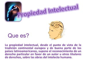 Que es? La propiedad intelectual, desde el punto de vista de la tradición continental europea y de buena parte de los países latinoamericanos, supone el reconocimiento de un derecho particular en favor de un autor u otros titulares de derechos, sobre las obras del intelecto humano. 