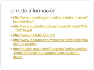Link de información
 http://www.indautor.gob.mx/documentos_normas/
leyfederal.pdf
 http://www.diputados.gob.mx/LeyesBiblio/pdf/122
_130116.pdf
 http://www.indautor.gob.mx/
 http://www.indautor.gob.mx/accesibilidad/accesibil
idad_autor.html
 http://mexico.justia.com/federales/codigos/codigo
-penal-federal/libro-segundo/titulo-vigesimo-
sexto/
 
