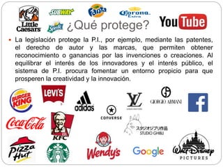 ¿Qué protege?
 La legislación protege la P.I., por ejemplo, mediante las patentes,
el derecho de autor y las marcas, que permiten obtener
reconocimiento o ganancias por las invenciones o creaciones. Al
equilibrar el interés de los innovadores y el interés público, el
sistema de P.I. procura fomentar un entorno propicio para que
prosperen la creatividad y la innovación.
 