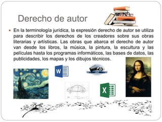 Derecho de autor
 En la terminología jurídica, la expresión derecho de autor se utiliza
para describir los derechos de los creadores sobre sus obras
literarias y artísticas. Las obras que abarca el derecho de autor
van desde los libros, la música, la pintura, la escultura y las
películas hasta los programas informáticos, las bases de datos, las
publicidades, los mapas y los dibujos técnicos.
 