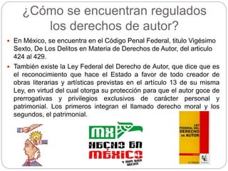 ¿Cómo se encuentran regulados
los derechos de autor?
 En México, se encuentra en el Código Penal Federal, titulo Vigésimo
Sexto, De Los Delitos en Materia de Derechos de Autor, del articulo
424 al 429.
 También existe la Ley Federal del Derecho de Autor, que dice que es
el reconocimiento que hace el Estado a favor de todo creador de
obras literarias y artísticas previstas en el artículo 13 de su misma
Ley, en virtud del cual otorga su protección para que el autor goce de
prerrogativas y privilegios exclusivos de carácter personal y
patrimonial. Los primeros integran el llamado derecho moral y los
segundos, el patrimonial.
 