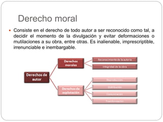 Derecho moral
 Consiste en el derecho de todo autor a ser reconocido como tal, a
decidir el momento de la divulgación y evitar deformaciones o
mutilaciones a su obra, entre otras. Es inalienable, imprescriptible,
irrenunciable e inembargable.
 
