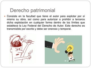 Derecho patrimonial
 Consiste en la facultad que tiene el autor para explotar por sí
mismo su obra, así como para autorizar o prohibir a terceros
dicha explotación en cualquier forma dentro de los límites que
establece la Ley Federal del Derecho de Autor. Este derecho es
transmisible por escrito y debe ser oneroso y temporal.
 