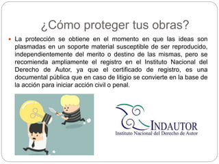 ¿Cómo proteger tus obras?
 La protección se obtiene en el momento en que las ideas son
plasmadas en un soporte material susceptible de ser reproducido,
independientemente del merito o destino de las mismas, pero se
recomienda ampliamente el registro en el Instituto Nacional del
Derecho de Autor, ya que el certificado de registro, es una
documental pública que en caso de litigio se convierte en la base de
la acción para iniciar acción civil o penal.
 