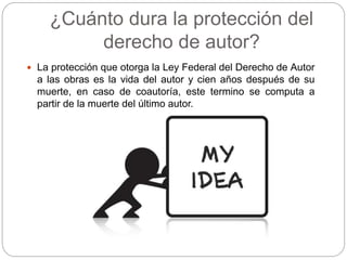 ¿Cuánto dura la protección del
derecho de autor?
 La protección que otorga la Ley Federal del Derecho de Autor
a las obras es la vida del autor y cien años después de su
muerte, en caso de coautoría, este termino se computa a
partir de la muerte del último autor.
 