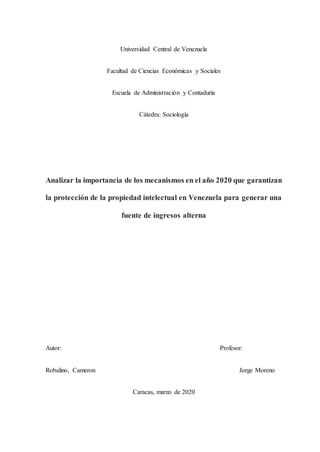 Universidad Central de Venezuela
Facultad de Ciencias Económicas y Sociales
Escuela de Administración y Contaduría
Cátedra: Sociología
Analizar la importancia de los mecanismos en el año 2020 que garantizan
la protección de la propiedad intelectual en Venezuela para generar una
fuente de ingresos alterna
Autor: Profesor:
Robalino, Cameron Jorge Moreno
Caracas, marzo de 2020
 